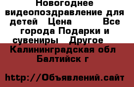 Новогоднее видеопоздравление для детей › Цена ­ 200 - Все города Подарки и сувениры » Другое   . Калининградская обл.,Балтийск г.